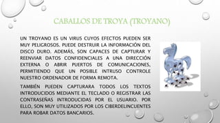 CABALLOS DE TROYA (TROYANO)
UN TROYANO ES UN VIRUS CUYOS EFECTOS PUEDEN SER
MUY PELIGROSOS. PUEDE DESTRUIR LA INFORMACIÓN DEL
DISCO DURO. ADEMÁS, SON CAPACES DE CAPTURAR Y
REENVIAR DATOS CONFIDENCIALES A UNA DIRECCIÓN
EXTERNA O ABRIR PUERTOS DE COMUNICACIONES,
PERMITIENDO QUE UN POSIBLE INTRUSO CONTROLE
NUESTRO ORDENADOR DE FORMA REMOTA.
TAMBIÉN PUEDEN CAPTURARA TODOS LOS TEXTOS
INTRODUCIDOS MEDIANTE EL TECLADO O REGISTRAR LAS
CONTRASEÑAS INTRODUCIDAS POR EL USUARIO. POR
ELLO, SON MUY UTILIZADOS POR LOS CIBERDELINCUENTES
PARA ROBAR DATOS BANCARIOS.
 