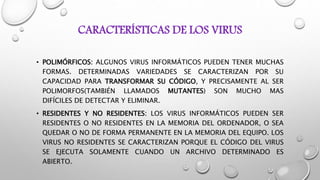 CARACTERÍSTICAS DE LOS VIRUS
• POLIMÓRFICOS: ALGUNOS VIRUS INFORMÁTICOS PUEDEN TENER MUCHAS
FORMAS. DETERMINADAS VARIEDADES SE CARACTERIZAN POR SU
CAPACIDAD PARA TRANSFORMAR SU CÓDIGO, Y PRECISAMENTE AL SER
POLIMORFOS(TAMBIÉN LLAMADOS MUTANTES) SON MUCHO MAS
DIFÍCILES DE DETECTAR Y ELIMINAR.
• RESIDENTES Y NO RESIDENTES: LOS VIRUS INFORMÁTICOS PUEDEN SER
RESIDENTES O NO RESIDENTES EN LA MEMORIA DEL ORDENADOR, O SEA
QUEDAR O NO DE FORMA PERMANENTE EN LA MEMORIA DEL EQUIPO. LOS
VIRUS NO RESIDENTES SE CARACTERIZAN PORQUE EL CÓDIGO DEL VIRUS
SE EJECUTA SOLAMENTE CUANDO UN ARCHIVO DETERMINADO ES
ABIERTO.
 