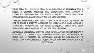 • VIRUS STEALTH: LOS VIRUS STEALTH O SIGILOSOS SE ADJUNTAN POR SÍ
SOLOS A CIERTOS ARCHIVOS DEL ORDENADOR, PARA ATACAR Y
ESPARCIRSE RÁPIDAMENTE POR TODO EL EQUIPO. TIENEN UNA GRAN
HABILIDAD PARA CAMUFLARSE Y NO SER DESCUBIERTOS.
• TRABAJO INTEGRADO: LOS VIRUS STEALTH O SIGILOSOS SE ADJUNTAN
POR SÍ SOLOS A CIERTOS ARCHIVOS DEL ORDENADOR, PARA ATACAR Y
ESPARCIRSE RÁPIDAMENTE POR TODO EL EQUIPO. TIENEN UNA GRAN
HABILIDAD PARA CAMUFLARSE Y NO SER DESCUBIERTOS.
• ACTIVIDAD SILENCIOSA: CIERTOS VIRUS INFORMÁTICOS PUEDEN LLEGAR A
OCULTAR LOS CAMBIOS QUE REALIZAN DENTRO DEL ORDENADOR, ES
DECIR QUE EL SISTEMA NO MOSTRARÁ SIGNOS DE INFILTRACIÓN DE
VIRUS. ESTA CARACTERÍSTICA PUEDE HACER AÚN MÁS DIFICULTOSA SU
DETECCIÓN.
 