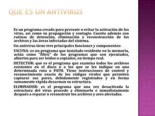 Tipos de virus e imitaciones Existen diversos tipos de virus, varían según su función o la manera en que éste se ejecuta en nuestra computadora alterando la actividad de la misma, entre los más comunes están:      Troyano : Consiste en robar información o alterar el sistema del hardware o en un caso extremo permite que un usuario externo pueda controlar el equipo.      Gusano : Tiene la propiedad de duplicarse a sí mismo. Los gusanos utilizan las partes automáticas de un sistema operativo que generalmente son invisibles al usuario.       Bombas lógicas o de tiempo: Son programas que se activan al producirse un acontecimiento determinado. La condición suele ser una fecha (Bombas de Tiempo), una combinación de teclas, o ciertas condiciones técnicas (Bombas Lógicas). Si no se produce la condición permanece oculto al usuario.       Hoax : Los hoax no son virus ni tienen capacidad de reproducirse por si solos. Son mensajes de contenido falso que incitan al usuario a hacer copias y enviarla a sus contactos. Suelen apelar a los sentimientos morales ("Ayuda a un niño enfermo de cáncer") o al espíritu de solidaridad ("Aviso de un nuevo virus peligrosísimo") y, en cualquier caso, tratan de aprovecharse de la falta de experiencia de los internautas novatos.      Joke : Al igual de los hoax, no son virus, pero son molestos, un ejemplo: una página pornográfica que se mueve de un lado a otro, y si se le llega a dar a errar es posible que salga una ventana que diga: OMFG !! No se puede cerrar!