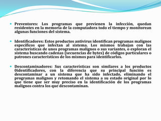 Virus  de  Boot     Uno de los primeros tipos de virus conocido, el virus de boot infecta la partición de inicialización del sistema operativo. El virus se activa cuando la computadora es encendida y el sistema operativo se carga.  Time  Bomb      Los virus del tipo "bomba de tiempo" son programados para que se activen en determinados momentos, definido por su creador. Una vez infectado un determinado sistema, el virus solamente se activará y causará algún tipo de daño el día o el instante previamente definido. Algunos virus se hicieron famosos, como el "Viernes 13" y el "Michel angeló".  Lombrices worm o gusanosCon el interés de hacer un virus pueda esparcirse de la forma más amplia posible, sus creadores a veces, dejaron de lado el hecho de dañar el sistema de los usuarios infectados y pasaron a programar sus virus de forma que sólo se repliquen, sin el objetivo de causar graves daños al sistema. De esta forma, sus autores tratan de hacer sus creaciones más conocidas en internet. Este tipo de virus pasó a ser llamado gusano o worm. Son cada vez más perfectos, hay una versión que al atacar la computadora, no sólo se replica, sino que también se propaga por internet enviándose a los e-mail que están registrados en el cliente de e-mail, infectando las computadoras que abran aquel e-mail, reiniciando el ciclo.