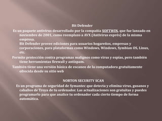 Que es un antivirus     Es un programa creado para prevenir o evitar la activación de los virus, así como su propagación y contagio. Cuenta además con rutinas de detención, eliminación y reconstrucción de los archivos y las áreas infectadas del sistema.      Un antivirus tiene tres principales funciones y componentes:      VACUNA: es un programa que instalado residente en la memoria, actúa como "filtro" de los programas que son ejecutados, abiertos para ser leídos o copiados, en tiempo real.      DETECTOR: que es el programa que examina todos los archivos existentes en el disco o a los que se les indique en una determinada ruta o PATH. Tiene instrucciones de control y reconocimiento exacto de los códigos virales que permiten capturar sus pares, debidamente registrados y en forma sumamente rápida desarman su estructura.      ELIMINADOR: es el programa que una vez desactivada la estructura del virus procede a eliminarlo e inmediatamente después a reparar o reconstruirlos archivos y ares afectadas. 