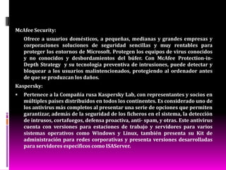 Clasificación de los antivirus Preventores: Los programas que previenen la infección, quedan residentes en la memoria de la computadora todo el tiempo y monitorean algunas funciones del sistema.  Identificadores: Estos productos antivirus identifican programas malignos específicos que infectan al sistema. Los mismos trabajan con las características de unos programas malignos o sus variantes, o exploran el sistema buscando cadenas (secuencias de bytes) de códigos particulares o patrones característicos de los mismos para identificarlos.  Descontaminadores: Sus características son similares a los productos 0identificadores, con la diferencia que su principal función es descontaminar a un sistema que ha sido infectado, eliminando el programas malignos y retomando el sistema a su estado original por lo que tiene que ser muy preciso en la identificación de los programas malignos contra los que descontaminan.     