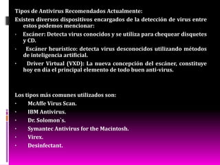 Tipos de antivirusPanda SoftwareLíder mundial en la prevención de virus e intrusiones, ofrece soluciones de seguridad proactivas de un nivel superior para todo tipo de usuarios, desde grandes corporaciones hasta pequeñas y medianas empresas o usuarios domésticos. Sus productos para empresas permiten una administración automática y centralizada, sin problemas para la protección de toda la red. SymantecLe ofrece una de las mejores soluciones, muy fáciles de utilizar, para bloquear virus y piratas informáticos, proteger la información importante, filtrar el correo electrónico no deseado o proteger a su familia contra las amenazas de Internet. Con una colosal experiencia, Symantec es una de las empresas más veteranas en cuestiones de seguridad en Internet. 