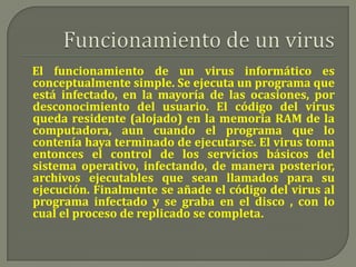 Funcionamiento de un virusEl funcionamiento de un virus informático es conceptualmente simple. Se ejecuta un programa que está infectado, en la mayoría de las ocasiones, por desconocimiento del usuario. El código del virus queda residente (alojado) en la memoria RAM de la computadora, aun cuando el programa que lo contenía haya terminado de ejecutarse. El virus toma entonces el control de los servicios básicos del sistema operativo, infectando, de manera posterior, archivos ejecutables que sean llamados para su ejecución. Finalmente se añade el código del virus al programa infectado y se graba en el disco , con lo cual el proceso de replicado se completa.