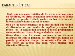 CaracterísticasDado que una característica de los virus es el consumo de recursos, los virus ocasionan problemas tales como: pérdida de productividad, cortes en los sistemas de información o daños a nivel de datos.     Una de las características es la posibilidad que tienen de diseminarse por medio de replicas y copias. Las redes  en la actualidad ayudan a dicha propagación cuando éstas no tienen la seguridad adecuada.     Otros daños que los virus producen a los sistemas informáticos son la pérdida de información, horas de parada productiva, tiempo de reinstalación, etc. Hay que tener en cuenta que cada virus plantea una situación diferente.