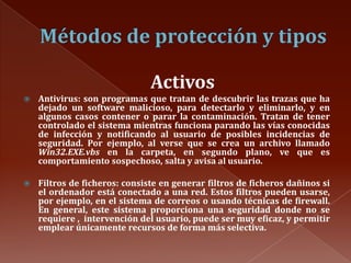 Métodos de protección y tiposActivosAntivirus: son programas que tratan de descubrir las trazas que ha dejado un software malicioso, para detectarlo y eliminarlo, y en algunos casos contener o parar la contaminación. Tratan de tener controlado el sistema mientras funciona parando las vías conocidas de infección y notificando al usuario de posibles incidencias de seguridad. Por ejemplo, al verse que se crea un archivo llamado Win32.EXE.vbs en la carpeta, en segundo plano, ve que es comportamiento sospechoso, salta y avisa al usuario. Filtros de ficheros: consiste en generar filtros de ficheros dañinos si el ordenador está conectado a una red. Estos filtros pueden usarse, por ejemplo, en el sistema de correos o usando técnicas de firewall. En general, este sistema proporciona una seguridad donde no se requiere ,  intervención del usuario, puede ser muy eficaz, y permitir emplear únicamente recursos de forma más selectiva.