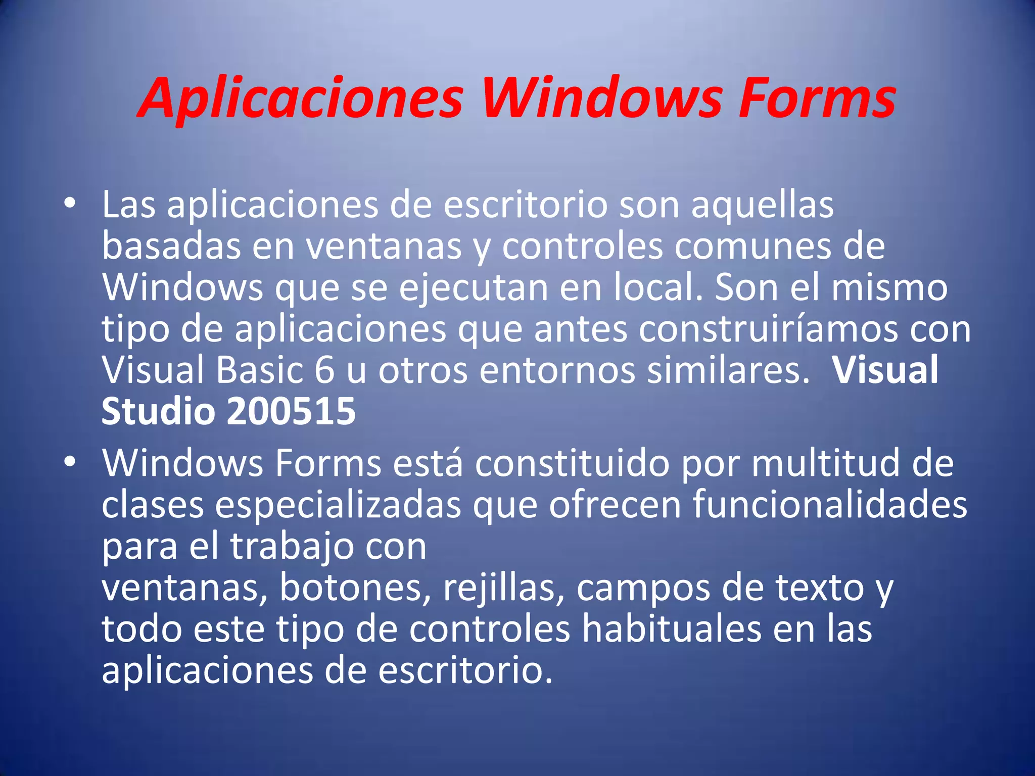 Aplicaciones Windows Forms
• Las aplicaciones de escritorio son aquellas
basadas en ventanas y controles comunes de
Windows que se ejecutan en local. Son el mismo
tipo de aplicaciones que antes construiríamos con
Visual Basic 6 u otros entornos similares. Visual
Studio 200515
• Windows Forms está constituido por multitud de
clases especializadas que ofrecen funcionalidades
para el trabajo con
ventanas, botones, rejillas, campos de texto y
todo este tipo de controles habituales en las
aplicaciones de escritorio.
 