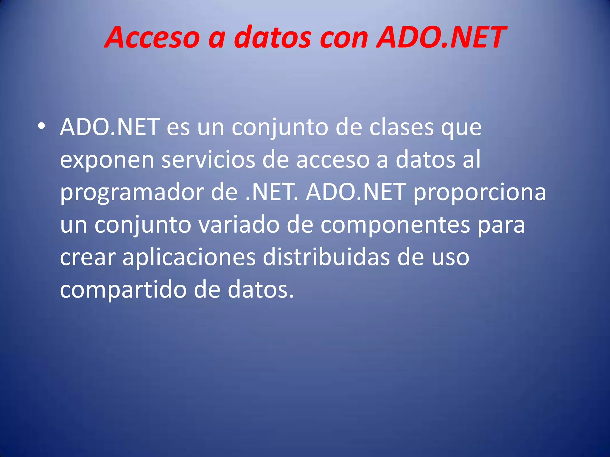 Acceso a datos con ADO.NET
• ADO.NET es un conjunto de clases que
exponen servicios de acceso a datos al
programador de .NET. ADO.NET proporciona
un conjunto variado de componentes para
crear aplicaciones distribuidas de uso
compartido de datos.
 