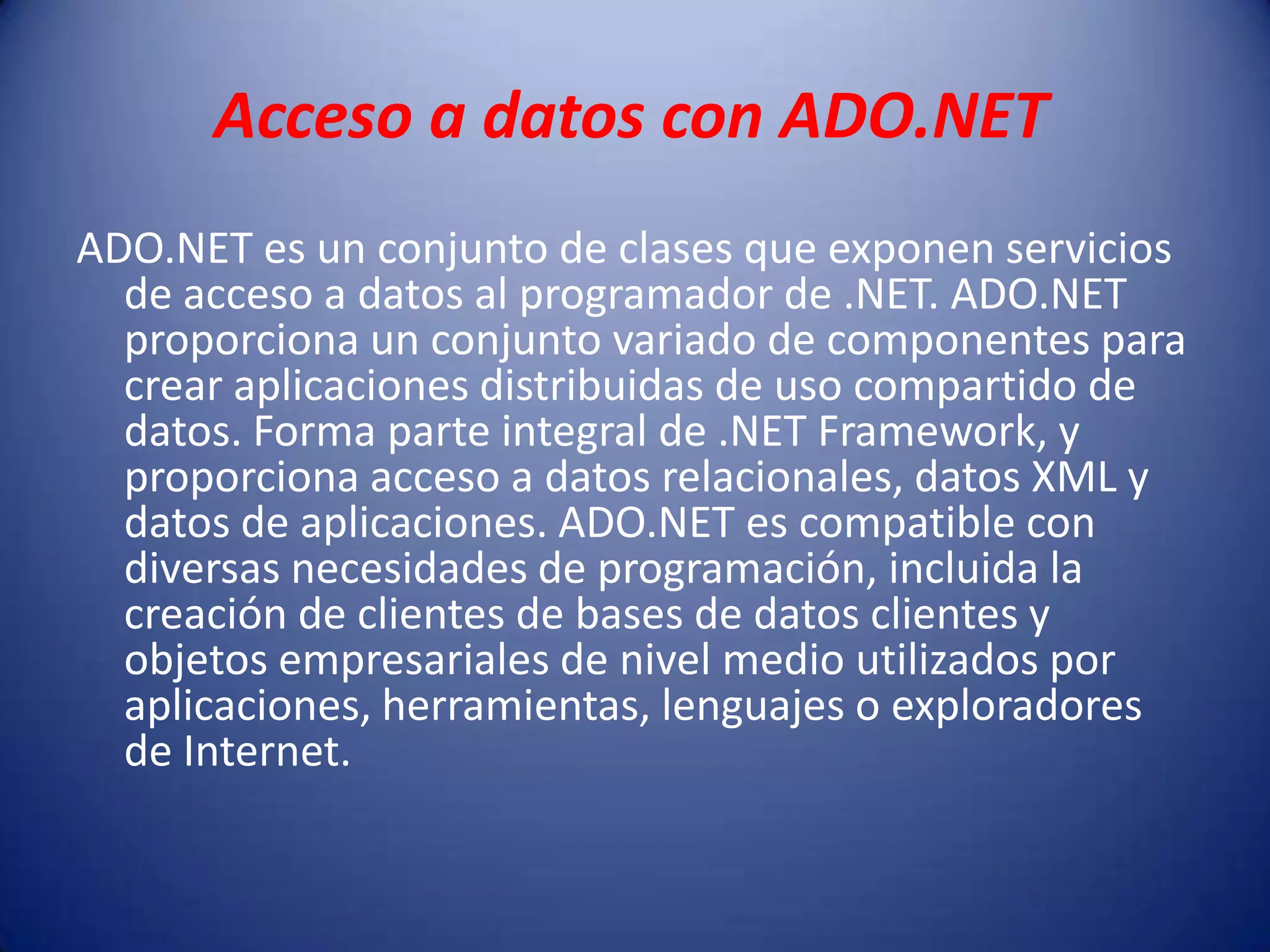 Acceso a datos con ADO.NET
ADO.NET es un conjunto de clases que exponen servicios
de acceso a datos al programador de .NET. ADO.NET
proporciona un conjunto variado de componentes para
crear aplicaciones distribuidas de uso compartido de
datos. Forma parte integral de .NET Framework, y
proporciona acceso a datos relacionales, datos XML y
datos de aplicaciones. ADO.NET es compatible con
diversas necesidades de programación, incluida la
creación de clientes de bases de datos clientes y
objetos empresariales de nivel medio utilizados por
aplicaciones, herramientas, lenguajes o exploradores
de Internet.
 