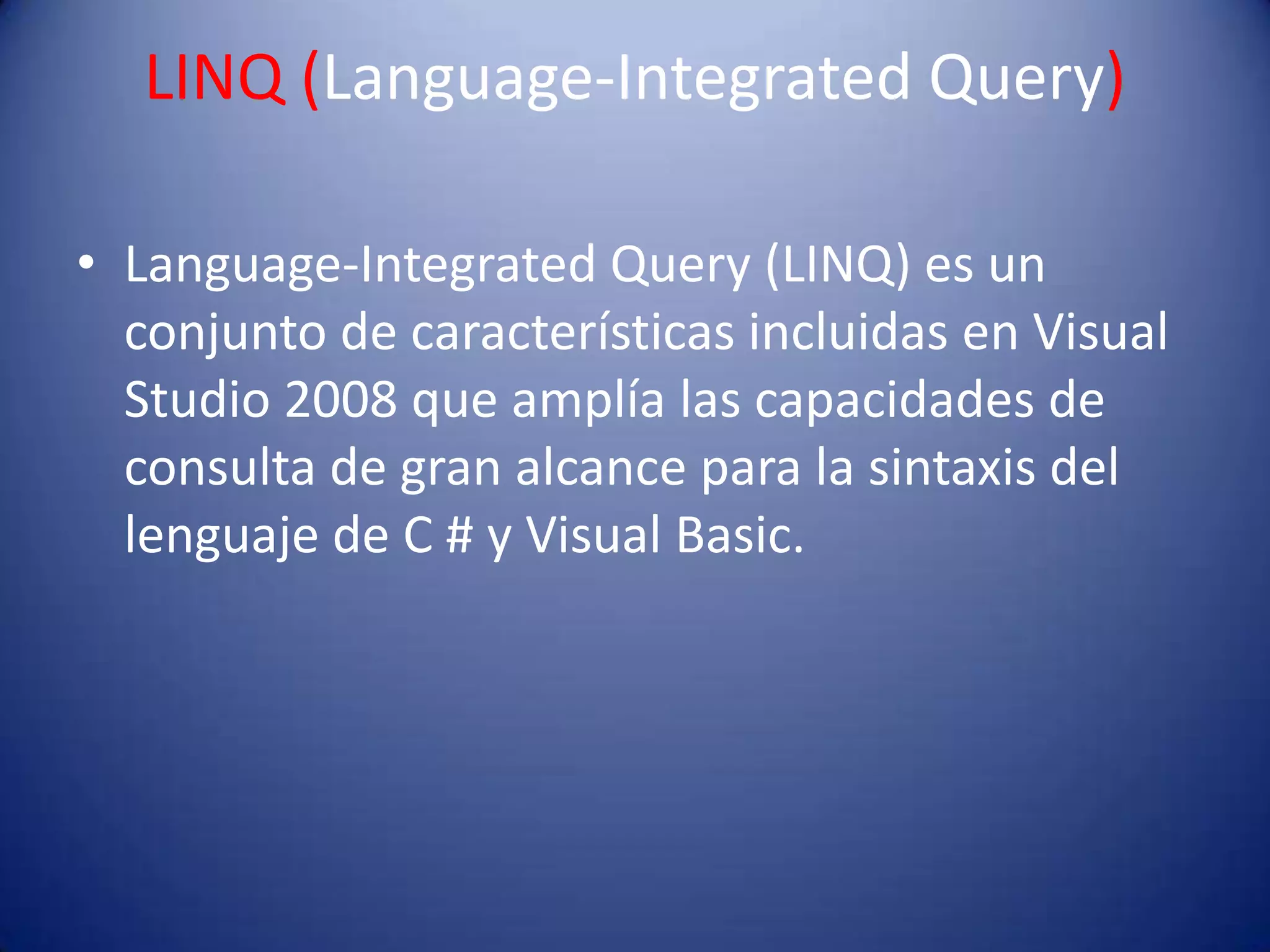 LINQ (Language-Integrated Query)
• Language-Integrated Query (LINQ) es un
conjunto de características incluidas en Visual
Studio 2008 que amplía las capacidades de
consulta de gran alcance para la sintaxis del
lenguaje de C # y Visual Basic.
 