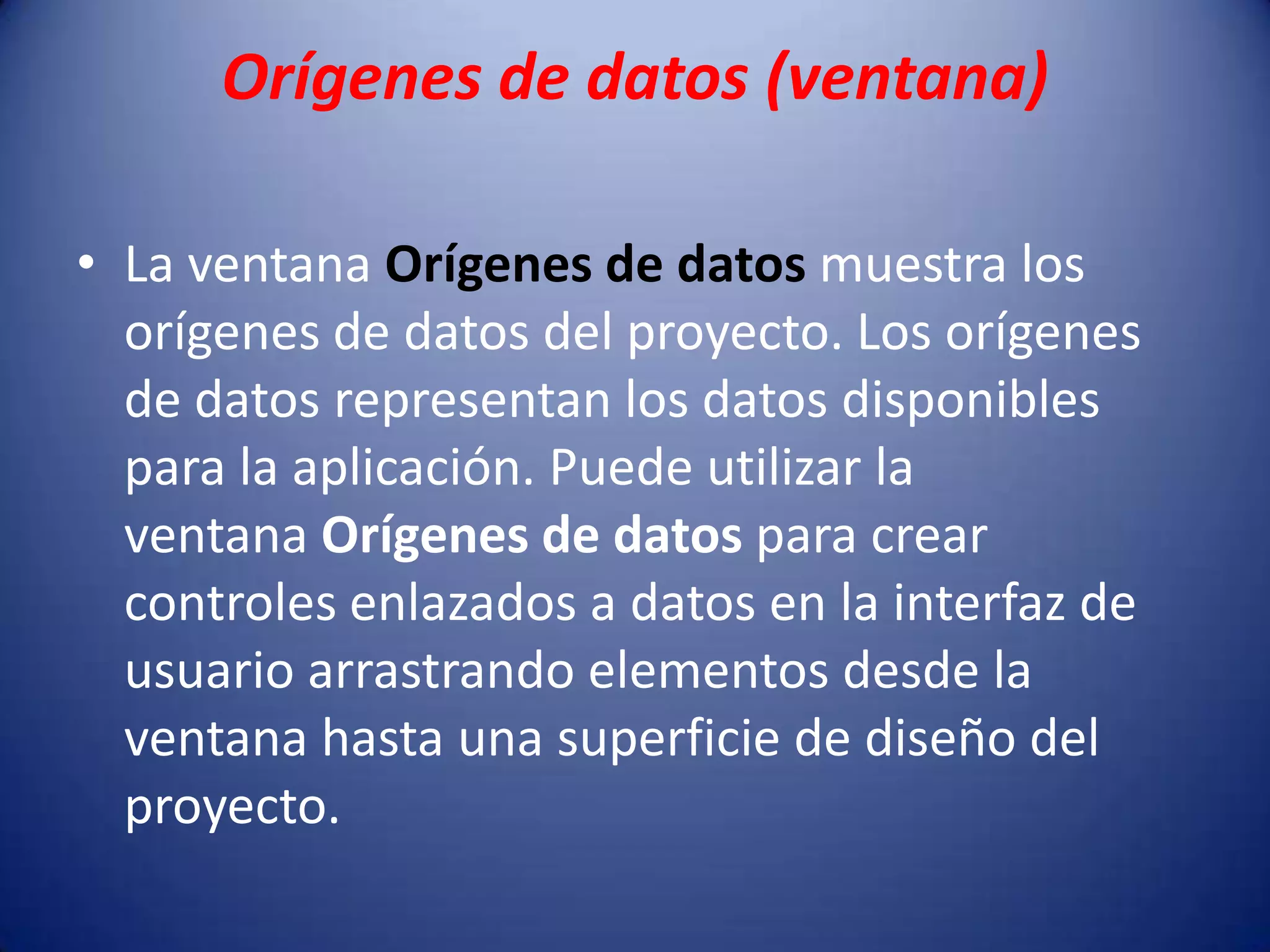 Orígenes de datos (ventana)
• La ventana Orígenes de datos muestra los
orígenes de datos del proyecto. Los orígenes
de datos representan los datos disponibles
para la aplicación. Puede utilizar la
ventana Orígenes de datos para crear
controles enlazados a datos en la interfaz de
usuario arrastrando elementos desde la
ventana hasta una superficie de diseño del
proyecto.
 