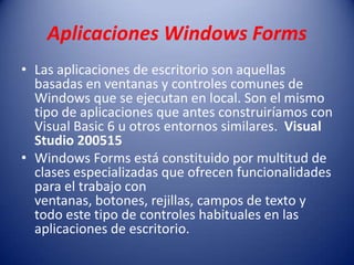 Aplicaciones Windows Forms
• Las aplicaciones de escritorio son aquellas
basadas en ventanas y controles comunes de
Windows que se ejecutan en local. Son el mismo
tipo de aplicaciones que antes construiríamos con
Visual Basic 6 u otros entornos similares. Visual
Studio 200515
• Windows Forms está constituido por multitud de
clases especializadas que ofrecen funcionalidades
para el trabajo con
ventanas, botones, rejillas, campos de texto y
todo este tipo de controles habituales en las
aplicaciones de escritorio.
 