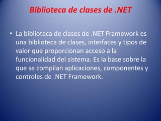 Biblioteca de clases de .NET
• La biblioteca de clases de .NET Framework es
una biblioteca de clases, interfaces y tipos de
valor que proporcionan acceso a la
funcionalidad del sistema. Es la base sobre la
que se compilan aplicaciones, componentes y
controles de .NET Framework.
 