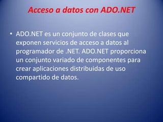 Acceso a datos con ADO.NET
• ADO.NET es un conjunto de clases que
exponen servicios de acceso a datos al
programador de .NET. ADO.NET proporciona
un conjunto variado de componentes para
crear aplicaciones distribuidas de uso
compartido de datos.
 