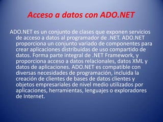 Acceso a datos con ADO.NET
ADO.NET es un conjunto de clases que exponen servicios
de acceso a datos al programador de .NET. ADO.NET
proporciona un conjunto variado de componentes para
crear aplicaciones distribuidas de uso compartido de
datos. Forma parte integral de .NET Framework, y
proporciona acceso a datos relacionales, datos XML y
datos de aplicaciones. ADO.NET es compatible con
diversas necesidades de programación, incluida la
creación de clientes de bases de datos clientes y
objetos empresariales de nivel medio utilizados por
aplicaciones, herramientas, lenguajes o exploradores
de Internet.
 