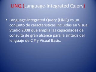 LINQ (Language-Integrated Query)
• Language-Integrated Query (LINQ) es un
conjunto de características incluidas en Visual
Studio 2008 que amplía las capacidades de
consulta de gran alcance para la sintaxis del
lenguaje de C # y Visual Basic.
 