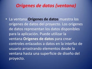 Orígenes de datos (ventana)
• La ventana Orígenes de datos muestra los
orígenes de datos del proyecto. Los orígenes
de datos representan los datos disponibles
para la aplicación. Puede utilizar la
ventana Orígenes de datos para crear
controles enlazados a datos en la interfaz de
usuario arrastrando elementos desde la
ventana hasta una superficie de diseño del
proyecto.
 
