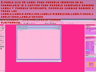 3.D o b l e c l i c e n l a b e l p a r a p o d e r l o i n s e r t a r e n e l
f o r m u l a r i o i r a C a p t i o n p a r a p o d e r l e c a m b i a r l e n o m b r e
l a b e l 1 y p o n e r l e E s t u d i a n t e , p o d e r l e s c a m b i a r n o m b r e a
t o d o s l o s
l a b e l s , l a b e l 2 = A p e l l i d o , l a b e l 3 = D i r r e c c i o n , l a b e l 4 = e d a d , l
a b e l 5 = s e x o , l a b e l 6 = e s t a d o
c i v i l , l a b e l7 = T e l e f o n o , l a b e l 8 = C o r r e o
E l e c t r ó n i c o .
 