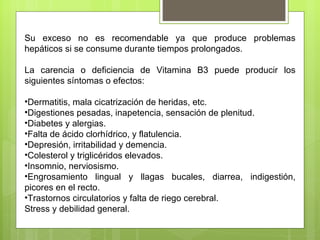 Su exceso no es recomendable ya que produce problemas
hepáticos si se consume durante tiempos prolongados.

La carencia o deficiencia de Vitamina B3 puede producir los
siguientes síntomas o efectos:

•Dermatitis, mala cicatrización de heridas, etc.
•Digestiones pesadas, inapetencia, sensación de plenitud.
•Diabetes y alergias.
•Falta de ácido clorhídrico, y flatulencia.
•Depresión, irritabilidad y demencia.
•Colesterol y triglicéridos elevados.
•Insomnio, nerviosismo.
•Engrosamiento lingual y llagas bucales, diarrea, indigestión,
picores en el recto.
•Trastornos circulatorios y falta de riego cerebral.
Stress y debilidad general.
 