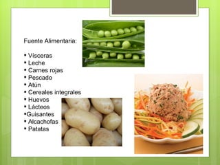 Fuente Alimentaria:

 Vísceras
 Leche
 Carnes rojas
 Pescado
 Atún
 Cereales integrales
 Huevos
 Lácteos
Guisantes
 Alcachofas
 Patatas
 