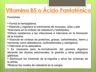 Funciones:

 Forma la hemoglobina.
 Estimula y regenera el crecimiento de mucosas, uñas y piel.
Interviene en la síntesis de colesterol y fosfolípidos.
Ofrece resistencia a las infecciones e interviene en la formación
de la insulina.
 Esencial en síntesis de proteínas, grasas, carbohidratos, hierro y
hormonas como aldosterona, corticosteroides y estrógenos.
 Interviene en la adrenalina.
 Es necesaria para la normalización del proceso digestivo
aliviando las úlceras estomacales, la gastritis y otras patologías
gástricas.
 Disminuye los síntomas de la migraña y alivia los síntomas de
la artritis.
Reduce los niveles de colesterol en la sangre.
 
