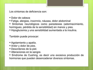 Los síntomas de deficiencia son:

 Dolor de cabeza
 Fatiga, alergias, insomnio, náusea, dolor abdominal
 Síntomas neurológicos como parestesias (adormecimiento,
hormigueo, pérdida de la sensibilidad) en manos y pies.
 Hipoglucemia y una sensibilidad aumentada a la insulina.

También puede provocar:

 Agotamiento y apatía.
 Ardor y dolor de pies.
 Desordenes de la piel.
 Alteraciones en la sangre.
 Síndrome de Cushing, es decir una excesiva producción de
hormonas que pueden desencadenar diversos síntomas.
 