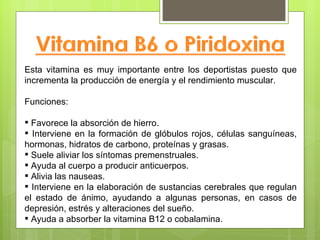 Esta vitamina es muy importante entre los deportistas puesto que
incrementa la producción de energía y el rendimiento muscular.

Funciones:

 Favorece la absorción de hierro.
 Interviene en la formación de glóbulos rojos, células sanguíneas,
hormonas, hidratos de carbono, proteínas y grasas.
 Suele aliviar los síntomas premenstruales.
 Ayuda al cuerpo a producir anticuerpos.
 Alivia las nauseas.
 Interviene en la elaboración de sustancias cerebrales que regulan
el estado de ánimo, ayudando a algunas personas, en casos de
depresión, estrés y alteraciones del sueño.
 Ayuda a absorber la vitamina B12 o cobalamina.
 