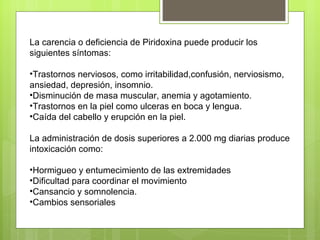 La carencia o deficiencia de Piridoxina puede producir los
siguientes síntomas:

•Trastornos nerviosos, como irritabilidad,confusión, nerviosismo,
ansiedad, depresión, insomnio.
•Disminución de masa muscular, anemia y agotamiento.
•Trastornos en la piel como ulceras en boca y lengua.
•Caída del cabello y erupción en la piel.

La administración de dosis superiores a 2.000 mg diarias produce
intoxicación como:

•Hormigueo y entumecimiento de las extremidades
•Dificultad para coordinar el movimiento
•Cansancio y somnolencia.
•Cambios sensoriales
 