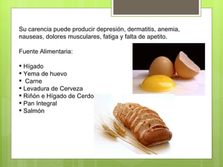 Su carencia puede producir depresión, dermatitis, anemia,
nauseas, dolores musculares, fatiga y falta de apetito.

Fuente Alimentaria:

 Hígado
 Yema de huevo
 Carne
 Levadura de Cerveza
 Riñón e Hígado de Cerdo
 Pan Integral
 Salmón
 