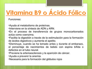 Funciones:

•Ayuda al metabolismo de proteínas.
•Interviene en la síntesis de ADN y ARN.
•En el proceso de transferencia de grupos monocarbonados
actúa como coenzima.
•Facilita la digestión a través de la estimulación para la formación
de ácidos digestivos y aumenta el apetito.
•Disminuye, cuando se ha tomado antes y durante el embarazo,
el porcentaje de nacimientos de bebés con espina bífida o
defectos en el tubo neural.
•Previene la arterioesclerosis y la aparición de cáncer.
•Ayuda a prevenir la anemia.
•Necesaria para la formación del glóbulos rojos
 