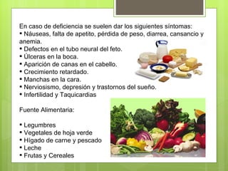 En caso de deficiencia se suelen dar los siguientes síntomas:
 Náuseas, falta de apetito, pérdida de peso, diarrea, cansancio y
anemia.
 Defectos en el tubo neural del feto.
 Úlceras en la boca.
 Aparición de canas en el cabello.
 Crecimiento retardado.
 Manchas en la cara.
 Nerviosismo, depresión y trastornos del sueño.
 Infertilidad y Taquicardias

Fuente Alimentaria:

 Legumbres
 Vegetales de hoja verde
 Hígado de carne y pescado
 Leche
 Frutas y Cereales
 