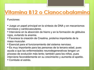 Funciones:

 Juega un papel principal en la síntesis de DNA y en mecanismos
nerviosos y cardiovasculares.
 Interviene en la absorción de hierro y en la formación de glóbulos
rojos, evitando la anemia.
 Favorece la creación de Creatina, proteína importante de la
masa muscular.
 Esencial para el funcionamiento del sistema nervioso.
 Es muy importante para las personas de la tercera edad, pues
ayuda a que las enfermedades neurodegenerativas tengan un
proceso de evolución más lento; también para los niños, pues
interviene favorablemente en su crecimiento y aumenta el apetito.
 Combate el estrés.
 