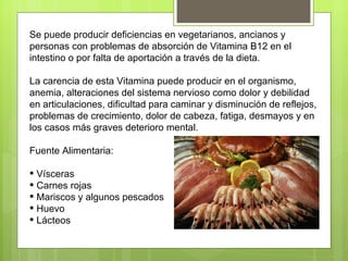 Se puede producir deficiencias en vegetarianos, ancianos y
personas con problemas de absorción de Vitamina B12 en el
intestino o por falta de aportación a través de la dieta.

La carencia de esta Vitamina puede producir en el organismo,
anemia, alteraciones del sistema nervioso como dolor y debilidad
en articulaciones, dificultad para caminar y disminución de reflejos,
problemas de crecimiento, dolor de cabeza, fatiga, desmayos y en
los casos más graves deterioro mental.

Fuente Alimentaria:

 Vísceras
 Carnes rojas
 Mariscos y algunos pescados
 Huevo
 Lácteos
 
