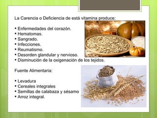 La Carencia o Deficiencia de está vitamina produce:

 Enfermedades del corazón.
 Hematomas.
 Sangrado.
 Infecciones.
 Reumatismo.
 Desorden glandular y nervioso.
 Disminución de la oxigenación de los tejidos.

Fuente Alimentaria:

 Levadura
 Cereales integrales
 Semillas de calabaza y sésamo
 Arroz integral.
 