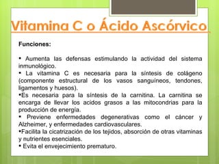 Funciones:

 Aumenta las defensas estimulando la actividad del sistema
inmunológico.
 La vitamina C es necesaria para la síntesis de colágeno
(componente estructural de los vasos sanguíneos, tendones,
ligamentos y huesos).
Es necesaria para la síntesis de la carnitina. La carnitina se
encarga de llevar los acidos grasos a las mitocondrias para la
producción de energía.
 Previene enfermedades degenerativas como el cáncer y
Alzheimer, y enfermedades cardiovasculares.
Facilita la cicatrización de los tejidos, absorción de otras vitaminas
y nutrientes esenciales.
 Evita el envejecimiento prematuro.
 