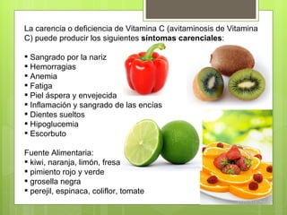 La carencia o deficiencia de Vitamina C (avitaminosis de Vitamina
C) puede producir los siguientes síntomas carenciales:

 Sangrado por la nariz
 Hemorragias
 Anemia
 Fatiga
 Piel áspera y envejecida
 Inflamación y sangrado de las encías
 Dientes sueltos
 Hipoglucemia
 Escorbuto

Fuente Alimentaria:
 kiwi, naranja, limón, fresa
 pimiento rojo y verde
 grosella negra
 perejil, espinaca, coliflor, tomate
 