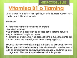 Su consumo en la dieta es obligatorio, ya que los seres humanos no
pueden producirla internamente.

Funciones:

 Transforma hidratos de carbono en energía.
 Metaboliza grasas
 Se presenta en la absorción de glucosa por el sistema nervioso
 Ayuda aumentar la agilidad mental
 Fomenta el crecimiento y es esencial para el funcionamiento del
corazón, músculos, cerebro, sistema nervioso y digestivo.

Estudios recientes demuestran que la ingesta de alimentos ricos en
Tiamina prevendrían de ciertos graves efectos de la diabetes (sobre
todo de complicaciones cardiovasculares, renales y oculares) ya que
protege a las células ante los niveles elevados de glucosa.
 