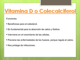 Funciones:

 Beneficiosa para el colesterol.

 Es fundamental para la absorción de calcio y fósforo.

 Interviene en el crecimiento de las células.

 Previene las enfermedades de los huesos, porque regula el calcio.

 Nos protege de infecciones.
 