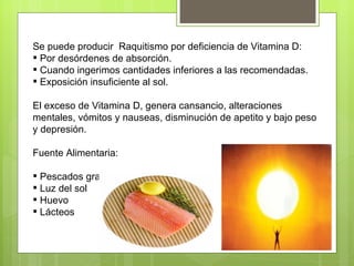 Se puede producir Raquitismo por deficiencia de Vitamina D:
 Por desórdenes de absorción.
 Cuando ingerimos cantidades inferiores a las recomendadas.
 Exposición insuficiente al sol.

El exceso de Vitamina D, genera cansancio, alteraciones
mentales, vómitos y nauseas, disminución de apetito y bajo peso
y depresión.

Fuente Alimentaria:

 Pescados grasos
 Luz del sol
 Huevo
 Lácteos
 