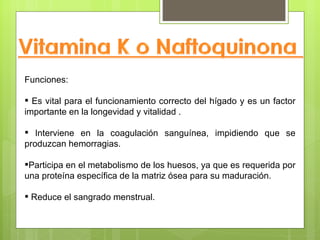 Funciones:

 Es vital para el funcionamiento correcto del hígado y es un factor
importante en la longevidad y vitalidad .

 Interviene en la coagulación sanguínea, impidiendo que se
produzcan hemorragias.

Participa en el metabolismo de los huesos, ya que es requerida por
una proteína específica de la matriz ósea para su maduración.

 Reduce el sangrado menstrual.
 