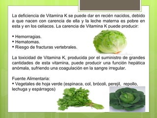 La deficiencia de Vitamina K se puede dar en recién nacidos, debido
a que nacen con carencia de ella y la leche materna es pobre en
esta y en los celiacos. La carencia de Vitamina K puede producir:

 Hemorragias.
 Hematomas.
 Riesgo de fracturas vertebrales.

La toxicidad de Vitamina K, producida por el suministro de grandes
cantidades de esta vitamina, puede producir una función hepática
anómala, sufriendo una coagulación en la sangre irregular.

Fuente Alimentaria:
 Vegetales de hoja verde (espinaca, col, brócoli, perejil, repollo,
lechuga y espárragos)
 