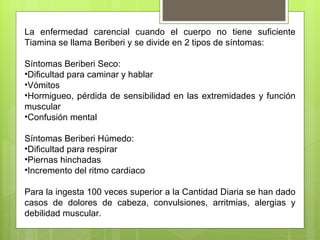 La enfermedad carencial cuando el cuerpo no tiene suficiente
Tiamina se llama Beriberi y se divide en 2 tipos de síntomas:

Síntomas Beriberi Seco:
•Dificultad para caminar y hablar
•Vómitos
•Hormigueo, pérdida de sensibilidad en las extremidades y función
muscular
•Confusión mental

Síntomas Beriberi Húmedo:
•Dificultad para respirar
•Piernas hinchadas
•Incremento del ritmo cardiaco

Para la ingesta 100 veces superior a la Cantidad Diaria se han dado
casos de dolores de cabeza, convulsiones, arritmias, alergias y
debilidad muscular.
 