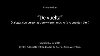 “De vuelta”
Dialogos con personas que vivieron mucho (y lo cuentan bien)
Septiembre de 2015
Centro Cultural Recoleta, Ciudad de Buenos Aires, Argentina.
Presentacion
 