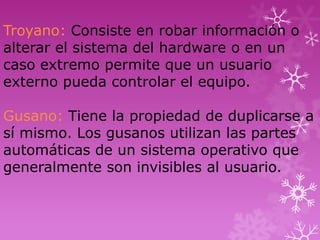 Troyano: Consiste en robar información o
alterar el sistema del hardware o en un
caso extremo permite que un usuario
externo pueda controlar el equipo.

Gusano: Tiene la propiedad de duplicarse a
sí mismo. Los gusanos utilizan las partes
automáticas de un sistema operativo que
generalmente son invisibles al usuario.
 