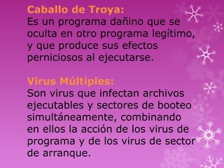 Caballo de Troya:
Es un programa dañino que se
oculta en otro programa legítimo,
y que produce sus efectos
perniciosos al ejecutarse.

Virus Múltiples:
Son virus que infectan archivos
ejecutables y sectores de booteo
simultáneamente, combinando
en ellos la acción de los virus de
programa y de los virus de sector
de arranque.
 