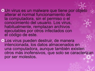 Un virus es un malware que tiene por objeto
 alterar el normal funcionamiento de
 la computadora, sin el permiso o el
 conocimiento del usuario. Los virus,
 habitualmente, remplazan archivos
 ejecutables por otros infectados con
 el código de este.
Los virus pueden destruir, de manera
 intencionada, los datos almacenados en
 una computadora, aunque también existen
 otros más inofensivos, que solo se caracterizan
 por ser molestos.
 