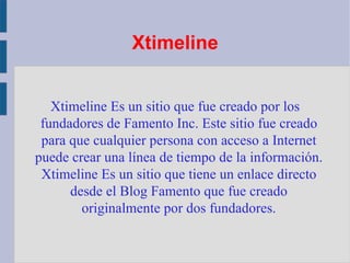Xtimeline Xtimeline Es un sitio que fue creado por los fundadores de Famento Inc. Este sitio fue creado para que cualquier persona con acceso a Internet puede crear una línea de tiempo de la información. Xtimeline Es un sitio que tiene un enlace directo desde el Blog Famento que fue creado originalmente por dos fundadores. 