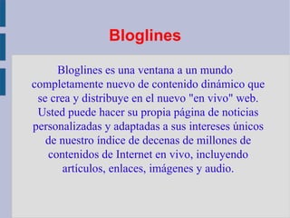 Bloglines Bloglines es una ventana a un mundo completamente nuevo de contenido dinámico que se crea y distribuye en el nuevo "en vivo" web. Usted puede hacer su propia página de noticias personalizadas y adaptadas a sus intereses únicos de nuestro índice de decenas de millones de contenidos de Internet en vivo, incluyendo artículos, enlaces, imágenes y audio. 