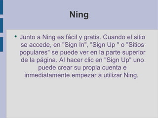 Ning Junto a Ning es fácil y gratis. Cuando el sitio se accede, en " Sign In", " Sign Up " o "Sitios populares" se puede ver en la parte superior de la página. Al hacer clic en " Sign Up" uno puede crear su propia cuenta e inmediatamente empezar a utilizar Ning . 